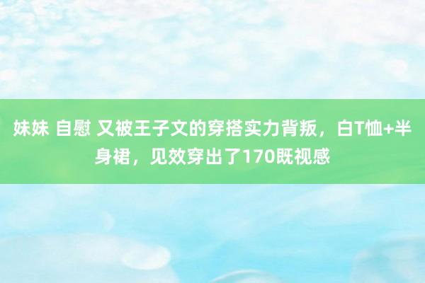 妹妹 自慰 又被王子文的穿搭实力背叛，白T恤+半身裙，见效穿出了170既视感