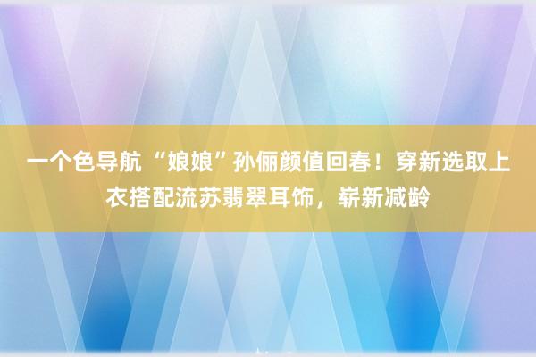 一个色导航 “娘娘”孙俪颜值回春！穿新选取上衣搭配流苏翡翠耳饰，崭新减龄