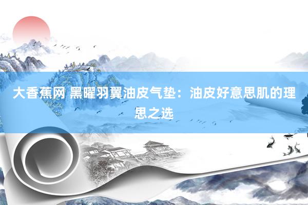 大香蕉网 黑曜羽翼油皮气垫：油皮好意思肌的理思之选