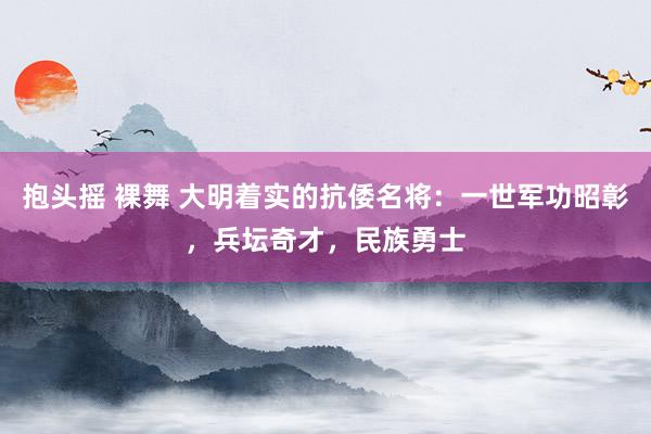 抱头摇 裸舞 大明着实的抗倭名将：一世军功昭彰，兵坛奇才，民族勇士