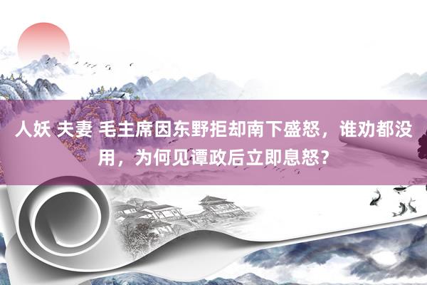 人妖 夫妻 毛主席因东野拒却南下盛怒，谁劝都没用，为何见谭政后立即息怒？