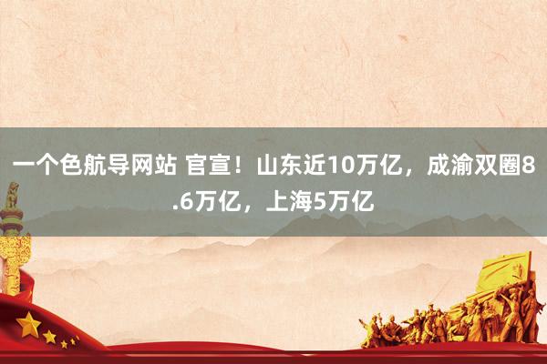 一个色航导网站 官宣！山东近10万亿，成渝双圈8.6万亿，上海5万亿