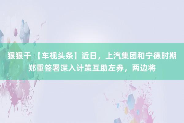 狠狠干 【车视头条】近日，上汽集团和宁德时期郑重签署深入计策互助左券，两边将