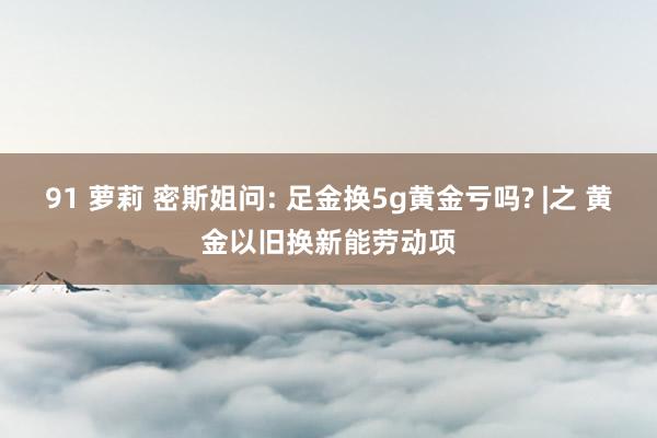 91 萝莉 密斯姐问: 足金换5g黄金亏吗? |之 黄金以旧换新能劳动项