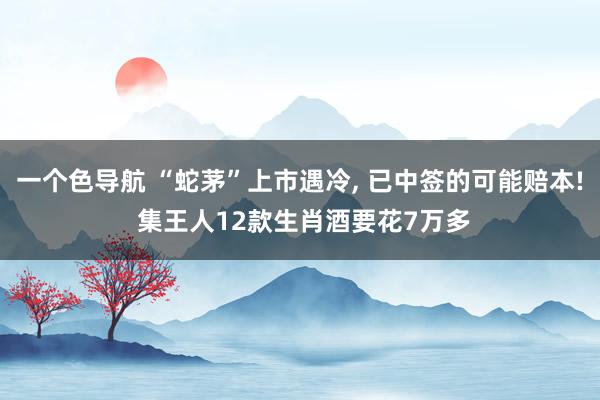 一个色导航 “蛇茅”上市遇冷， 已中签的可能赔本! 集王人12款生肖酒要花7万多