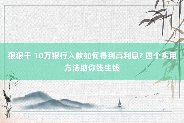 狠狠干 10万银行入款如何得到高利息? 四个实用方法助你钱生钱