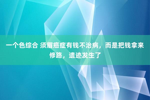 一个色综合 须眉癌症有钱不治病，而是把钱拿来修路，遗迹发生了