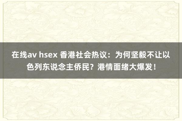 在线av hsex 香港社会热议：为何坚毅不让以色列东说念主侨民？港情面绪大爆发！