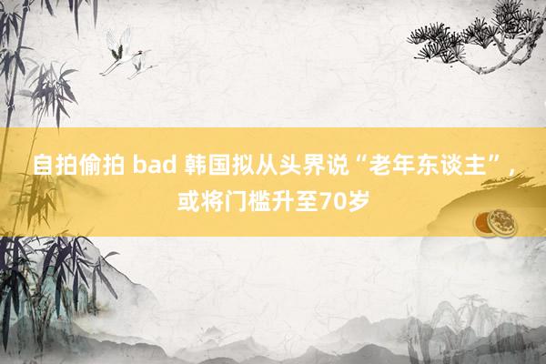 自拍偷拍 bad 韩国拟从头界说“老年东谈主”，或将门槛升至70岁