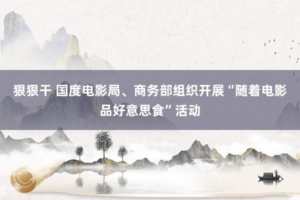 狠狠干 国度电影局、商务部组织开展“随着电影品好意思食”活动