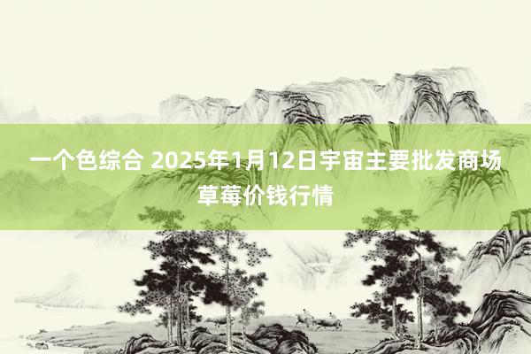 一个色综合 2025年1月12日宇宙主要批发商场草莓价钱行情