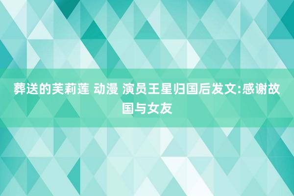 葬送的芙莉莲 动漫 演员王星归国后发文:感谢故国与女友