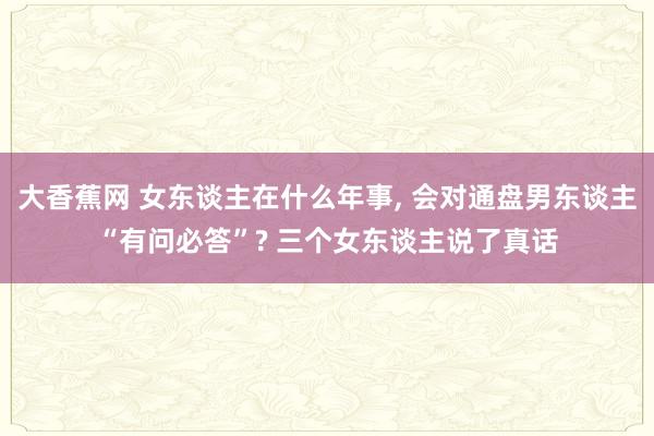 大香蕉网 女东谈主在什么年事， 会对通盘男东谈主“有问必答”? 三个女东谈主说了真话