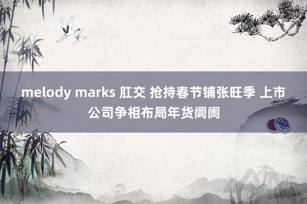 melody marks 肛交 抢持春节铺张旺季 上市公司争相布局年货阛阓