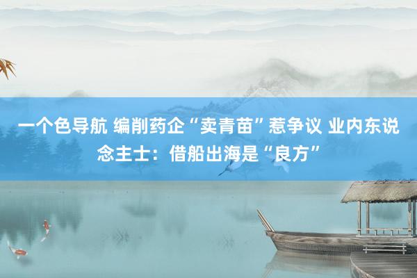 一个色导航 编削药企“卖青苗”惹争议 业内东说念主士：借船出海是“良方”