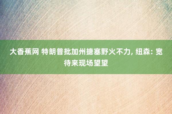 大香蕉网 特朗普批加州搪塞野火不力， 纽森: 宽待来现场望望