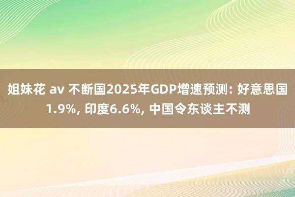 姐妹花 av 不断国2025年GDP增速预测: 好意思国1.9%， 印度6.6%， 中国令东谈主不测