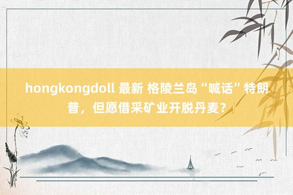 hongkongdoll 最新 格陵兰岛“喊话”特朗普，但愿借采矿业开脱丹麦？