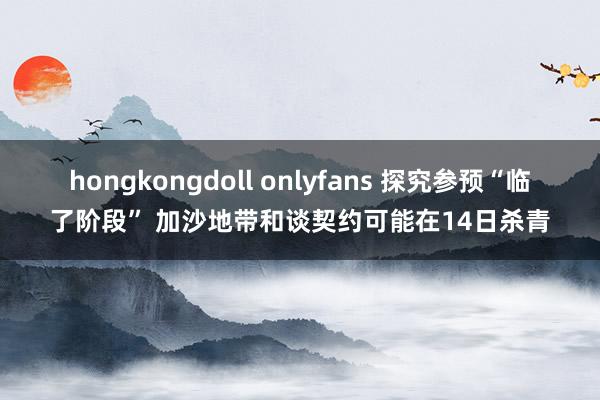 hongkongdoll onlyfans 探究参预“临了阶段” 加沙地带和谈契约可能在14日杀青