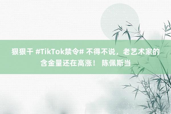 狠狠干 #TikTok禁令# 不得不说，老艺术家的含金量还在高涨！ 陈佩斯当