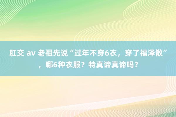 肛交 av 老祖先说“过年不穿6衣，穿了福泽散”，哪6种衣服？特真谛真谛吗？