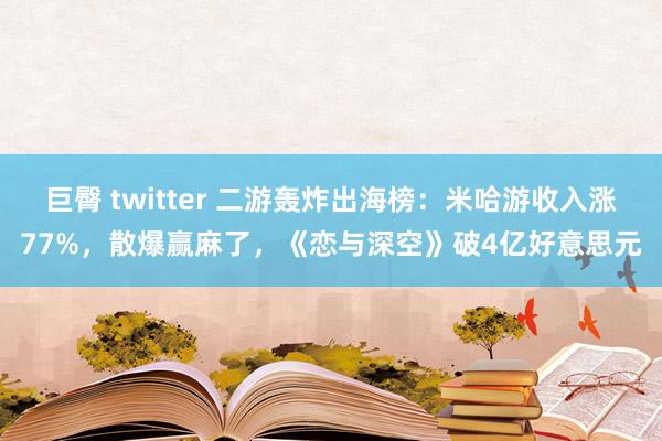 巨臀 twitter 二游轰炸出海榜：米哈游收入涨77%，散爆赢麻了，《恋与深空》破4亿好意思元