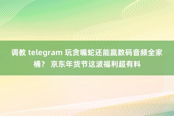 调教 telegram 玩贪嘴蛇还能赢数码音频全家桶？ 京东年货节这波福利超有料