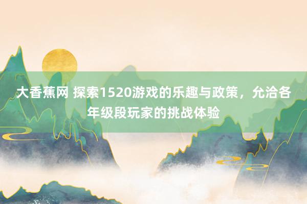 大香蕉网 探索1520游戏的乐趣与政策，允洽各年级段玩家的挑战体验