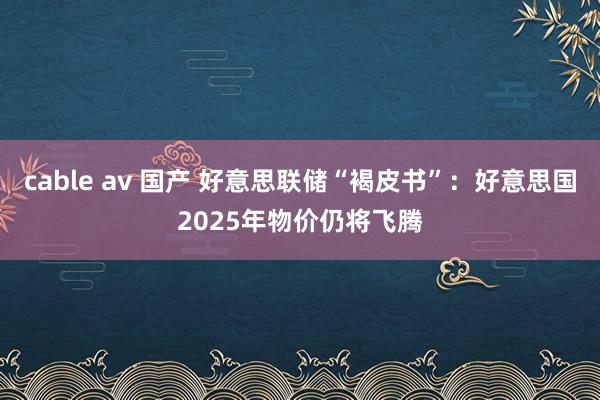 cable av 国产 好意思联储“褐皮书”：好意思国2025年物价仍将飞腾