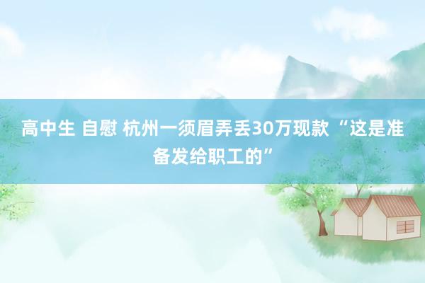 高中生 自慰 杭州一须眉弄丢30万现款 “这是准备发给职工的”