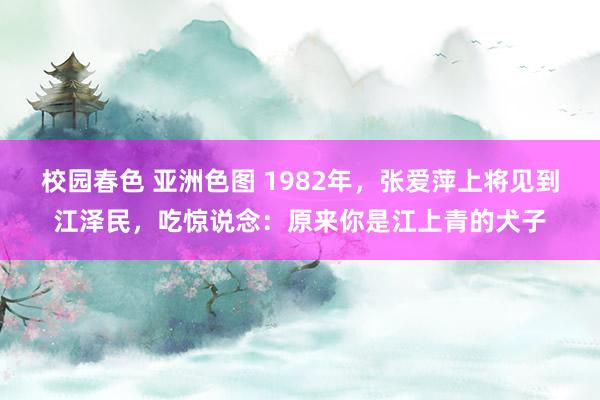 校园春色 亚洲色图 1982年，张爱萍上将见到江泽民，吃惊说念：原来你是江上青的犬子