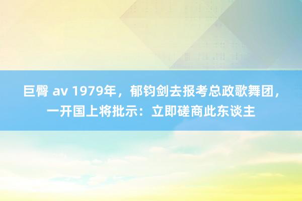 巨臀 av 1979年，郁钧剑去报考总政歌舞团，一开国上将批示：立即磋商此东谈主