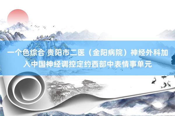 一个色综合 贵阳市二医（金阳病院）神经外科加入中国神经调控定约西部中表情事单元